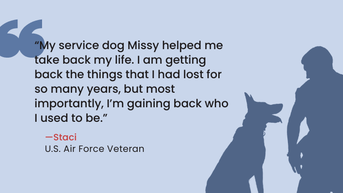 “My service dog Missy helped me take back my life. I am getting back the things that I had lost for so many years, but most importantly, I’m gaining back who I used to be.” —Staci, U.S. Air Force Veteran