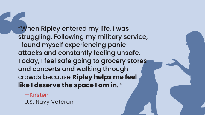 “When Ripley entered my life, I was struggling. Following my military service, I found myself experiencing panic attacks and constantly feeling unsafe. Today, I feel safe going to grocery stores and concerts and walking through crowds because Ripley helps me feel like I deserve the space I am in." — Kirsten, Navy Veteran 