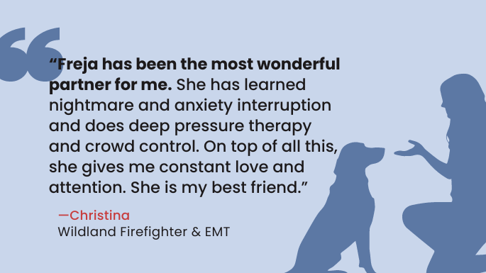 “Freja has been the most wonderful partner for me. She has learned nightmare and anxiety interruption and does deep pressure therapy and crowd control. On top of all this, she gives me constant love and attention. She is my best friend.”   — Christina, Wildland Firefighter and EMT