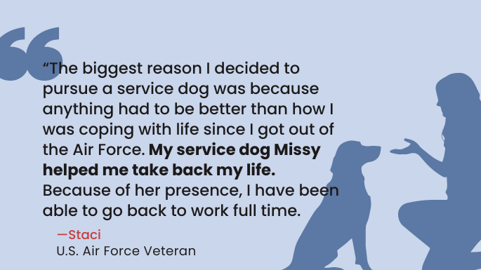 "“The biggest reason I decided to pursue a service dog was because anything had to be better than how I was coping with life since I got out of the Air Force. My service dog Missy helped me take back my life. Because of her presence, I have been able to go back to work full time." —Staci, U.S. Air Force Veteran